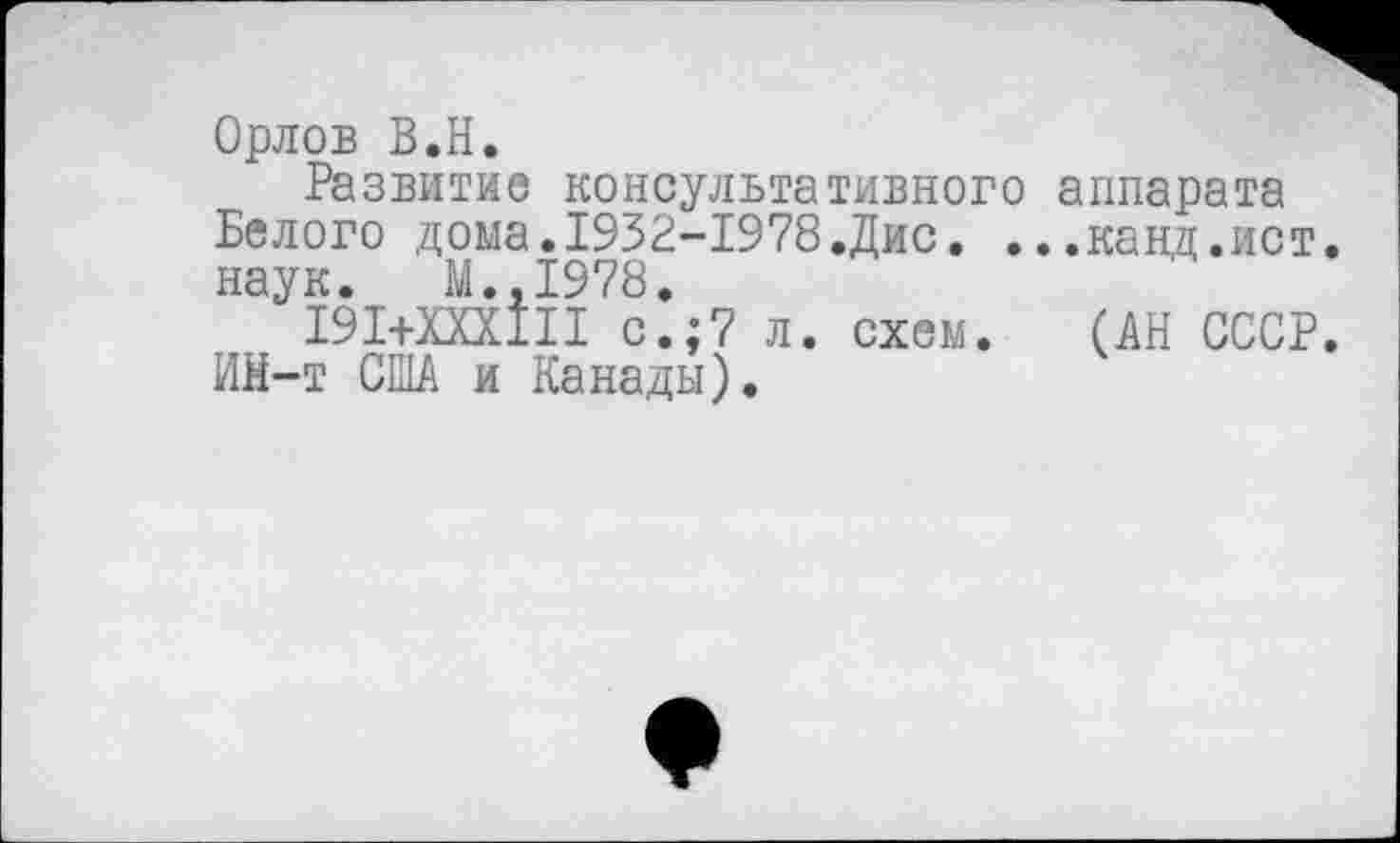 ﻿Орлов В.Н.
Развитие консультативного аппарата Белого дома.1932-1978.Дис. ...канд.ист. наук. М.,1978.
191+ХХХ1П с.;7 л. схем. (АН СССР. Ий-т США и Канады).